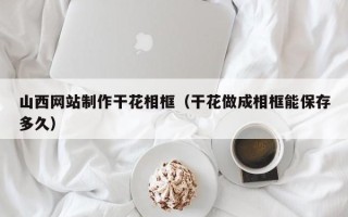 桂平山西网站制作干花相框（干花做成相框能保存多久）